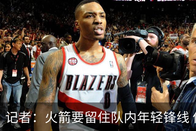 记者：火箭要留住队内年轻锋线 他们的成长幅度会决定下赛季走向